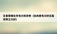 王者荣耀无尽电刀和宗师（孙尚香电刀好还是宗师之力好）