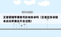 王者荣耀苹果销号影响安卓吗（王者在安卓版本去玩苹果会不会注销）