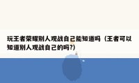 玩王者荣耀别人观战自己能知道吗（王者可以知道别人观战自己的吗?）