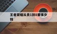 王者荣耀从贵1到8要多少钱（王者荣耀从贵七到贵八要多少钱）