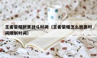 王者荣耀脱离战斗时间（王者荣耀怎么脱离时间限制时间）