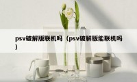 psv破解版联机吗（psv破解版能联机吗）