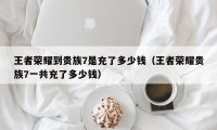 王者荣耀到贵族7是充了多少钱（王者荣耀贵族7一共充了多少钱）