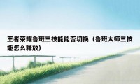 王者荣耀鲁班三技能能否切换（鲁班大师三技能怎么释放）