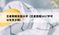 王者荣耀充值16岁（王者荣耀1617岁可以充多少钱）