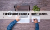 王者荣耀搞笑韩信大战凯皇（韩信打的过凯吗）