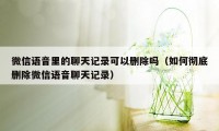 微信语音里的聊天记录可以删除吗（如何彻底删除微信语音聊天记录）