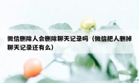 微信删除人会删除聊天记录吗（微信把人删掉聊天记录还有么）