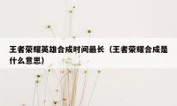 王者荣耀英雄合成时间最长（王者荣耀合成是什么意思）