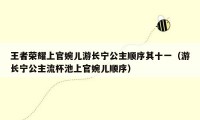 王者荣耀上官婉儿游长宁公主顺序其十一（游长宁公主流杯池上官婉儿顺序）