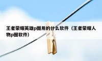 王者荣耀英雄p图用的什么软件（王者荣耀人物p图软件）