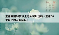 王者荣耀70岁以上老人可以玩吗（王者60岁以上的人能玩吗）