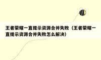 王者荣耀一直提示资源合并失败（王者荣耀一直提示资源合并失败怎么解决）