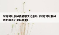 对方可以删掉我的聊天记录吗（对方可以删掉我的聊天记录吗苹果）