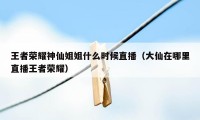 王者荣耀神仙姐姐什么时候直播（大仙在哪里直播王者荣耀）