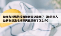 给朋友转账他没收把聊天记录删了（微信别人给转账还没收把聊天记录删了怎么办）