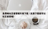 免费畅玩王者荣耀不用下载（无需下载就可以玩王者荣耀）