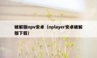 破解版npv安卓（nplayer安卓破解版下载）