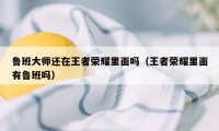 鲁班大师还在王者荣耀里面吗（王者荣耀里面有鲁班吗）