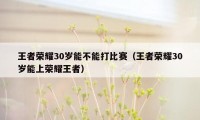 王者荣耀30岁能不能打比赛（王者荣耀30岁能上荣耀王者）