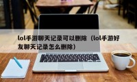 lol手游聊天记录可以删除（lol手游好友聊天记录怎么删除）