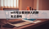 wifi可以看到别人的聊天记录吗（wifi是不是可以查看别人聊天记录）