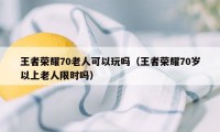 王者荣耀70老人可以玩吗（王者荣耀70岁以上老人限时吗）