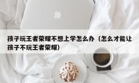 孩子玩王者荣耀不想上学怎么办（怎么才能让孩子不玩王者荣耀）