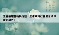 王者荣耀重新换标题（王者荣耀改名显示请你重新取名）