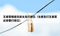 王者荣耀遇见前女友打排位（女朋友打王者菜还非要打排位）