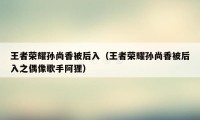 王者荣耀孙尚香被后入（王者荣耀孙尚香被后入之偶像歌手阿狸）