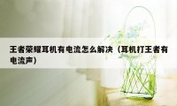 王者荣耀耳机有电流怎么解决（耳机打王者有电流声）