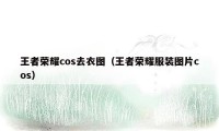 王者荣耀cos去衣图（王者荣耀服装图片cos）