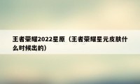 王者荣耀2022星原（王者荣耀星元皮肤什么时候出的）