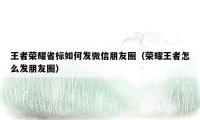 王者荣耀省标如何发微信朋友圈（荣耀王者怎么发朋友圈）