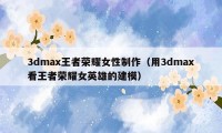 3dmax王者荣耀女性制作（用3dmax看王者荣耀女英雄的建模）