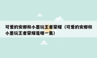 可爱的安娜和小墨玩王者荣耀（可爱的安娜和小墨玩王者荣耀是哪一集）