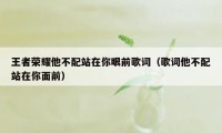 王者荣耀他不配站在你眼前歌词（歌词他不配站在你面前）