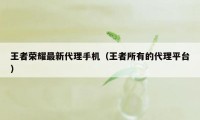 王者荣耀最新代理手机（王者所有的代理平台）