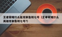 王者荣耀什么能克制鲁班七号（王者荣耀什么英雄克制鲁班七号?）