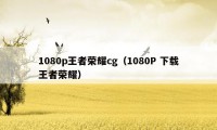 1080p王者荣耀cg（1080P 下载王者荣耀）