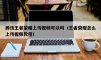 腾讯王者荣耀上传视频可以吗（王者荣耀怎么上传视频教程）