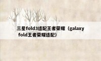 三星fold3适配王者荣耀（galaxy fold王者荣耀适配）