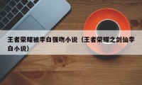 王者荣耀被李白强吻小说（王者荣耀之剑仙李白小说）