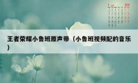 王者荣耀小鲁班原声带（小鲁班视频配的音乐）