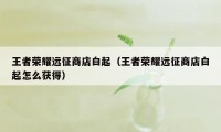 王者荣耀远征商店白起（王者荣耀远征商店白起怎么获得）