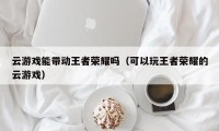 云游戏能带动王者荣耀吗（可以玩王者荣耀的云游戏）