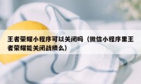 王者荣耀小程序可以关闭吗（微信小程序里王者荣耀能关闭战绩么）