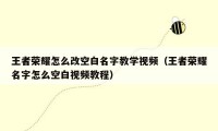 王者荣耀怎么改空白名字教学视频（王者荣耀名字怎么空白视频教程）