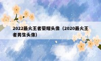 2022最火王者荣耀头像（2020最火王者男生头像）